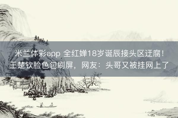 米兰体彩app 全红婵18岁诞辰接头区迂腐!王楚钦脸色包刷屏,网友:头哥又被挂网上了