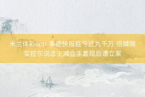 米兰体彩app 事迹快报巨亏近九千万 倍罅隙实控东说念主减合手套现后遭立案