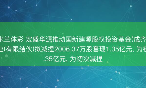 米兰体彩 宏盛华源推动国新建源股权投资基金(成齐)结伙企业(有限结伙)拟减捏2006.37万股套现1.35亿元， 为初次减捏