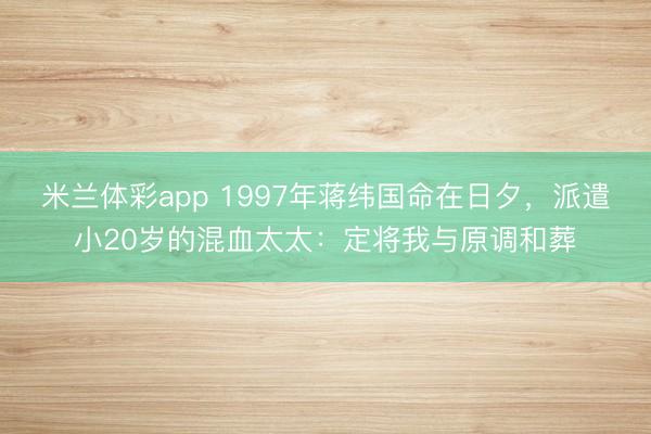 米兰体彩app 1997年蒋纬国命在日夕，派遣小20岁的混血太太：定将我与原调和葬