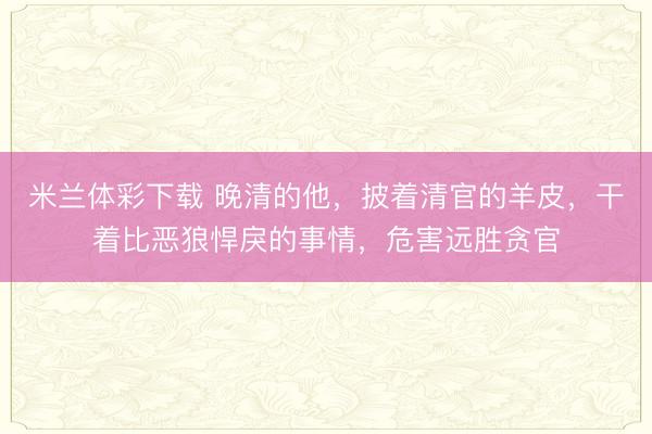 米兰体彩下载 晚清的他，披着清官的羊皮，干着比恶狼悍戾的事情，危害远胜贪官