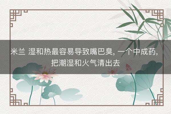 米兰 湿和热最容易导致嘴巴臭， 一个中成药， 把潮湿和火气清出去