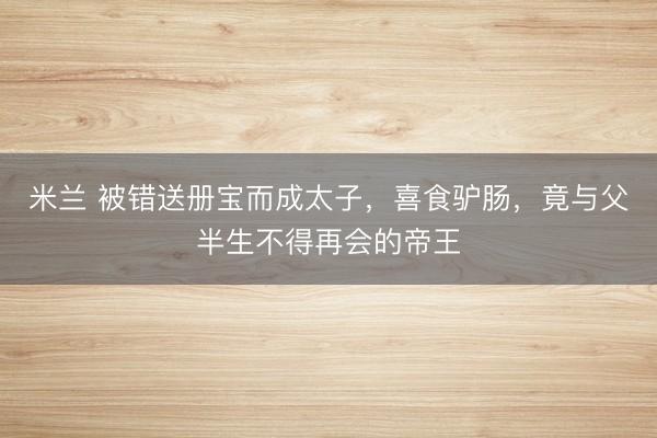 米兰 被错送册宝而成太子,喜食驴肠,竟与父半生不得再会的帝王
