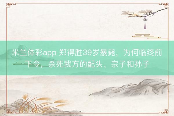 米兰体彩app 郑得胜39岁暴毙，为何临终前下令，杀死我方的配头、宗子和孙子