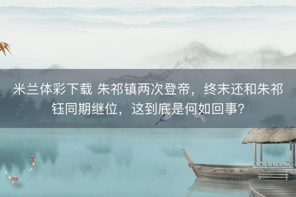 米兰体彩下载 朱祁镇两次登帝,终末还和朱祁钰同期继位,这到底是何如回事?