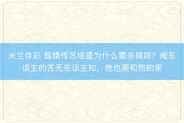 米兰体彩 甄嬛传苏培盛为什么要杀祺嫔?阉东谈主的苦无东谈主知,他也要和煦的家