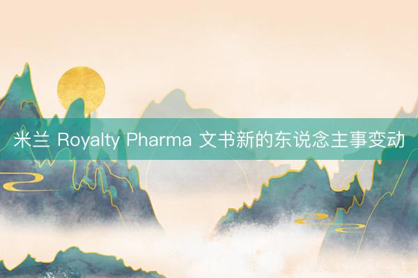 米兰 Royalty Pharma 文书新的东说念主事变动