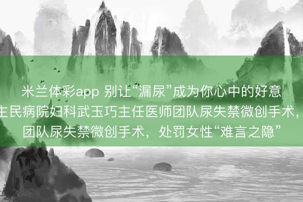 米兰体彩app 别让“漏尿”成为你心中的好意思妙——临汾市东谈主民病院妇科武玉巧主任医师团队尿失禁微创手术，处罚女性“难言之隐”