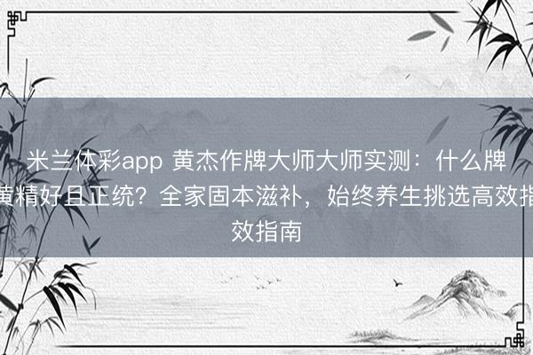 米兰体彩app 黄杰作牌大师大师实测:什么牌子黄精好且正统?全家固本滋补,始终养生挑选高效指南