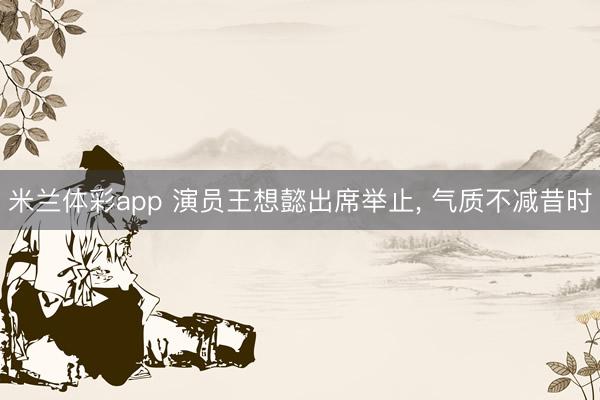 米兰体彩app 演员王想懿出席举止, 气质不减昔时