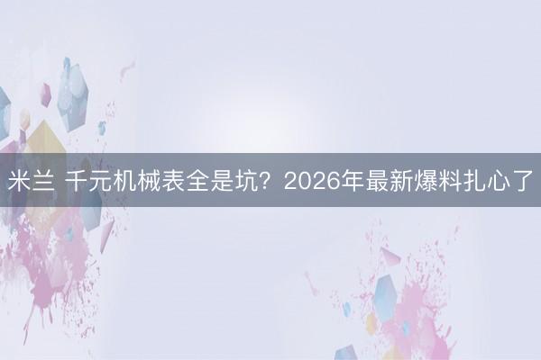 米兰 千元机械表全是坑？2026年最新爆料扎心了