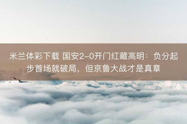 米兰体彩下载 国安2-0开门红藏高明：负分起步首场就破局，但京鲁大战才是真章