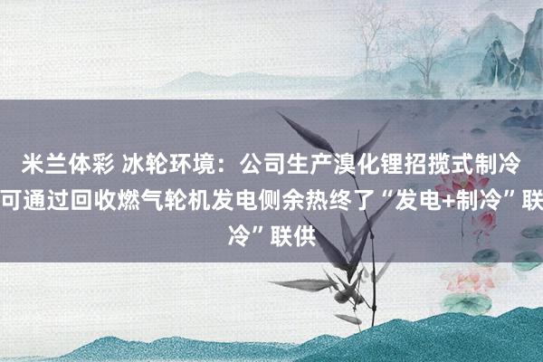 米兰体彩 冰轮环境：公司生产溴化锂招揽式制冷机可通过回收燃气轮机发电侧余热终了“发电+制冷”联供