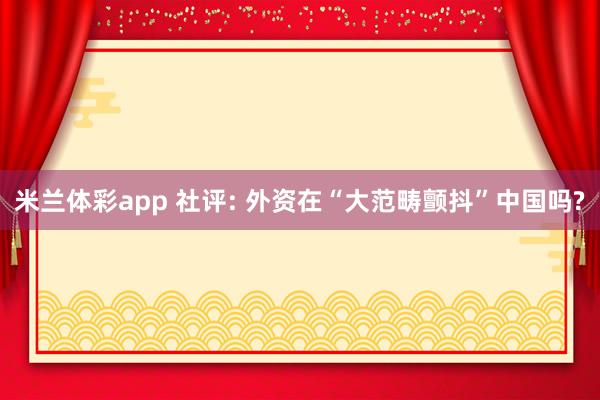 米兰体彩app 社评: 外资在“大范畴颤抖”中国吗?