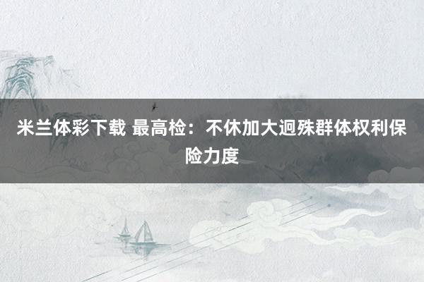 米兰体彩下载 最高检：不休加大迥殊群体权利保险力度