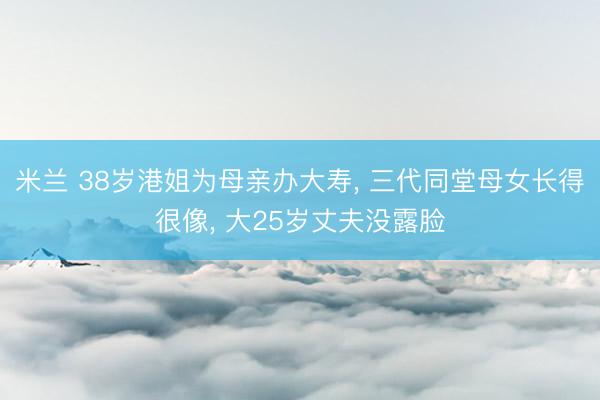 米兰 38岁港姐为母亲办大寿, 三代同堂母女长得很像, 大25岁丈夫没露脸