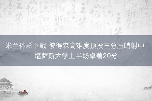 米兰体彩下载 彼得森高难度顶投三分压哨射中 堪萨斯大学上半场卓著20分