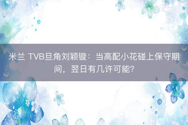 米兰 TVB旦角刘颖镟：当高配小花碰上保守期间，翌日有几许可能？