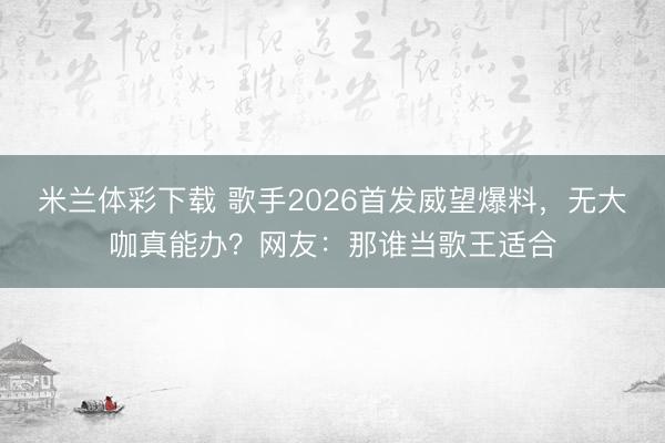 米兰体彩下载 歌手2026首发威望爆料，无大咖真能办？网友：那谁当歌王适合