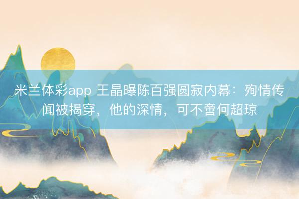米兰体彩app 王晶曝陈百强圆寂内幕：殉情传闻被揭穿，他的深情，可不啻何超琼