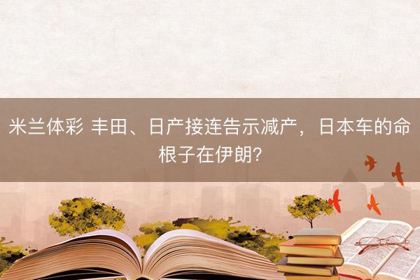 米兰体彩 丰田、日产接连告示减产，日本车的命根子在伊朗？