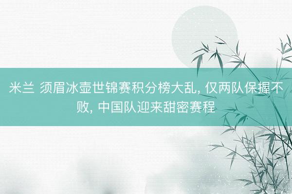 米兰 须眉冰壶世锦赛积分榜大乱, 仅两队保握不败, 中国队迎来甜密赛程