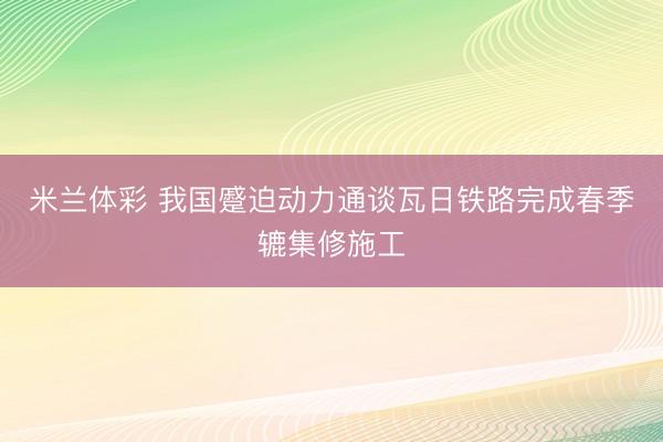 米兰体彩 我国蹙迫动力通谈瓦日铁路完成春季辘集修施工