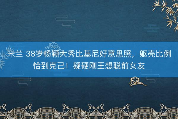 米兰 38岁杨颖大秀比基尼好意思照，躯壳比例恰到克己！疑硬刚王想聪前女友