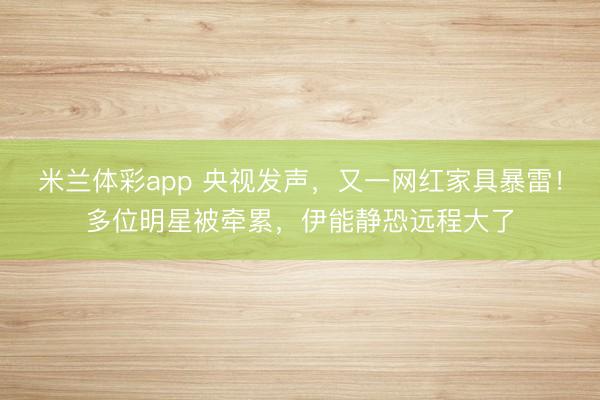 米兰体彩app 央视发声，又一网红家具暴雷！多位明星被牵累，<a href=