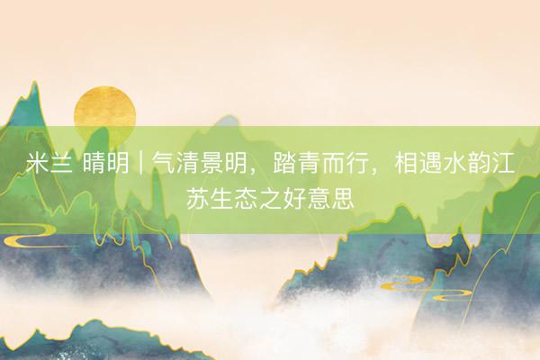米兰 晴明 | 气清景明,踏青而行,相遇水韵江苏生态之好意思