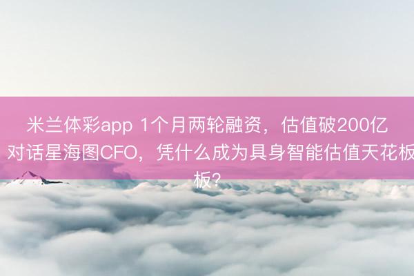 米兰体彩app 1个月两轮融资，估值破200亿，对话星海图CFO，凭什么成为具身智能估值天花板？