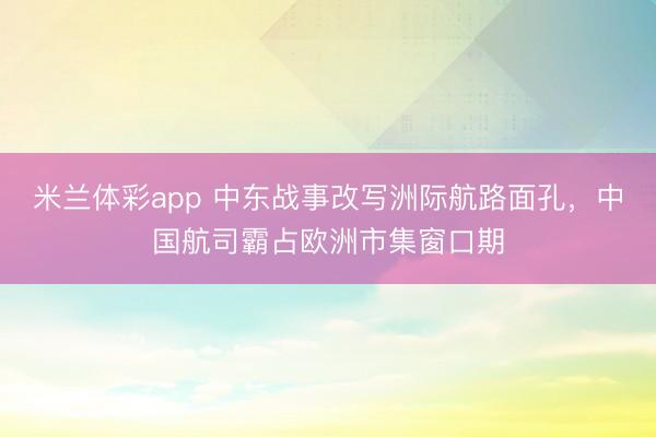 米兰体彩app 中东战事改写洲际航路面孔，中国航司霸占欧洲市集窗口期