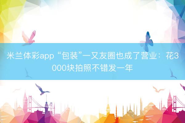 米兰体彩app “包装”一又友圈也成了营业：花3000块拍照不错发一年