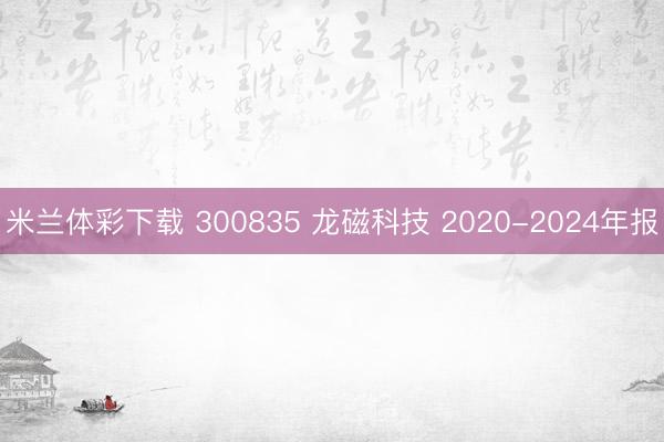 米兰体彩下载 300835 龙磁科技 2020-2024年报
