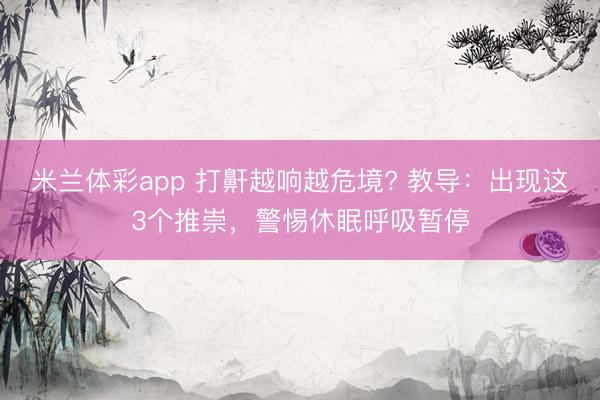 米兰体彩app 打鼾越响越危境? 教导：出现这3个推崇，警惕休眠呼吸暂停