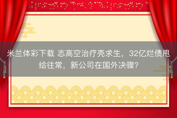 米兰体彩下载 志高空治疗壳求生,32亿烂债甩给往常,新公司在国外决骤?