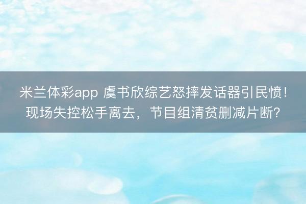 米兰体彩app 虞书欣综艺怒摔发话器引民愤！现场失控松手离去，节目组清贫删减片断？