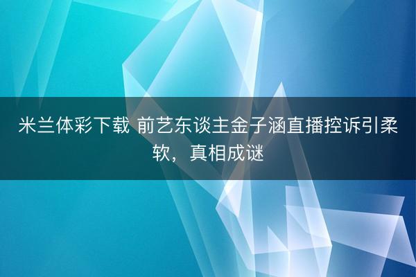 米兰体彩下载 前艺东谈主金子涵直播控诉引柔软，真相成谜