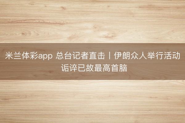 米兰体彩app 总台记者直击丨伊朗众人举行活动 诟谇已故最高首脑