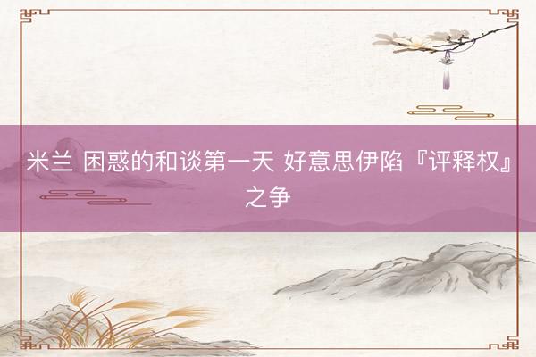 米兰 困惑的和谈第一天 好意思伊陷『评释权』之争