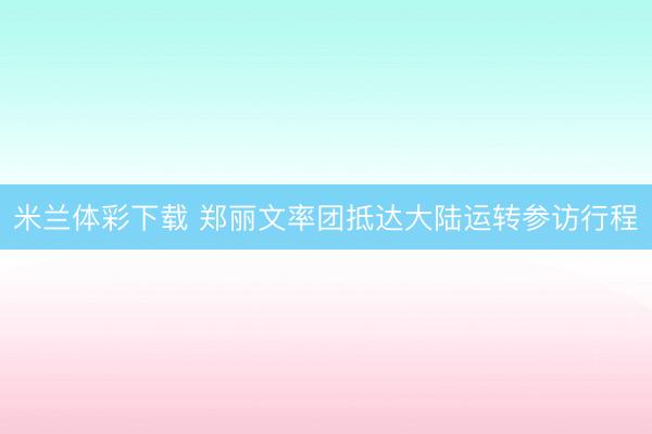 米兰体彩下载 郑丽文率团抵达大陆运转参访行程