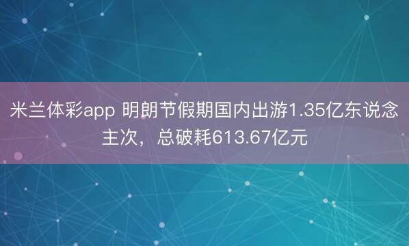 米兰体彩app 明朗节假期国内出游1.35亿东说念主次,总破耗613.67亿元