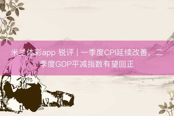 米兰体彩app 锐评 | 一季度CPI延续改善，二季度GDP平减指数有望回正