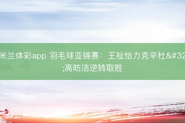 米兰体彩app 羽毛球亚锦赛：王祉怡力克辛杜 高昉洁逆转取胜