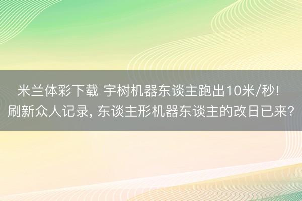 米兰体彩下载 宇树机器东谈主跑出10米/秒! 刷新众人记录, 东谈主形机器东谈主的改日已来?