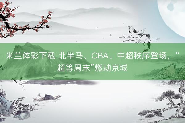 米兰体彩下载 北半马、CBA、中超秩序登场,“超等周末”燃动京城