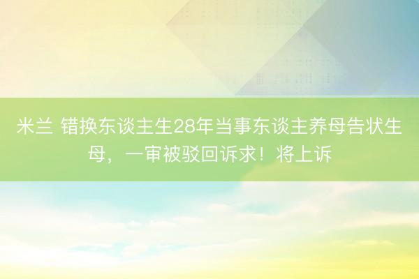 米兰 错换东谈主生28年当事东谈主养母告状生母，一审被驳回诉求！将上诉