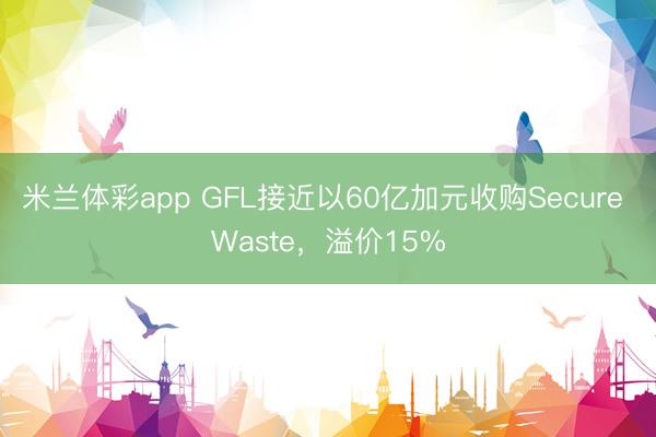 米兰体彩app GFL接近以60亿加元收购Secure Waste，溢价15%