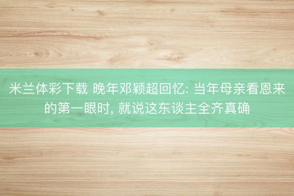 米兰体彩下载 晚年邓颖超回忆: 当年母亲看恩来的第一眼时， 就说这东谈主全齐真确