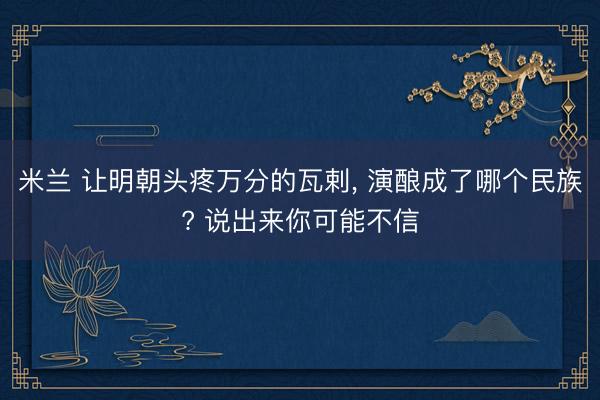 米兰 让明朝头疼万分的瓦剌， 演酿成了哪个民族? 说出来你可能不信